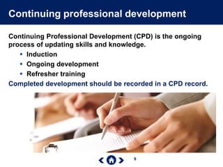 9
Continuing professional development
Continuing Professional Development (CPD) is the ongoing
process of updating skills and knowledge.
 Induction
 Ongoing development
 Refresher training
Completed development should be recorded in a CPD record.
 