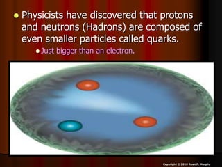  Physicists have discovered that protons
and neutrons (Hadrons) are composed of
even smaller particles called quarks.
 Just bigger than an electron.
Copyright © 2010 Ryan P. Murphy
 