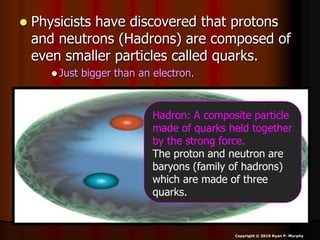  Physicists have discovered that protons
and neutrons (Hadrons) are composed of
even smaller particles called quarks.
 Just bigger than an electron.
Copyright © 2010 Ryan P. Murphy
Hadron: A composite particle
made of quarks held together
by the strong force.
The proton and neutron are
baryons (family of hadrons)
which are made of three
quarks.
 