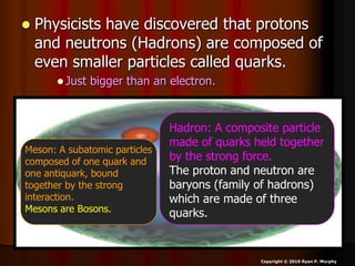  Physicists have discovered that protons
and neutrons (Hadrons) are composed of
even smaller particles called quarks.
 Just bigger than an electron.
Copyright © 2010 Ryan P. Murphy
Hadron: A composite particle
made of quarks held together
by the strong force.
The proton and neutron are
baryons (family of hadrons)
which are made of three
quarks.
Meson: A subatomic particles
composed of one quark and
one antiquark, bound
together by the strong
interaction.
Mesons are Bosons.
 