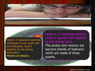  Physicists have discovered that protons
and neutrons (Hadrons) are composed of
even smaller particles called quarks.
 Just bigger than an electron.
Copyright © 2010 Ryan P. Murphy
Hadron: A composite particle
made of quarks held together
by the strong force.
The proton and neutron are
baryons (family of hadrons)
which are made of three
quarks.
Meson: A subatomic particles
composed of one quark and
one antiquark, bound
together by the strong
interaction.
Mesons are Bosons.
 