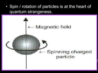 • Spin / rotation of particles is at the heart of
quantum strangeness.
Spin spin-1/2 spin-1 spin-2
Higgs bosons Quarks, electrons,
muons, taus,
neutrinos
Photons, W, Z
bosons, gluons
Gravitons
The proton consists of two up quarks and one
down quark (if you sum up the electrical charges
of this combination you get +1, the charge of
the proton: 2/3 + 2/3 - 1/3 = 3/3 = 1)
The neutron is a combination of two down quarks
and one up quark (and again, if you combine the
electrical charges, they sum up to zero: it's therfore
electrically neutral)
 