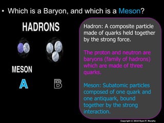 • Which is a Baryon, and which is a Meson?
Copyright © 2010 Ryan P. Murphy
Hadron: A composite particle
made of quarks held together
by the strong force.
The proton and neutron are
baryons (family of hadrons)
which are made of three
quarks.
Meson: Subatomic particles
composed of one quark and
one antiquark, bound
together by the strong
interaction.
 