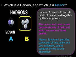 • Which is a Baryon, and which is a Meson?
Copyright © 2010 Ryan P. Murphy
Hadron: A composite particle
made of quarks held together
by the strong force.
The proton and neutron are
baryons (family of hadrons)
which are made of three
quarks.
Meson: Subatomic particles
composed of one quark and
one antiquark, bound
together by the strong
interaction.
 