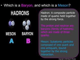 • Which is a Baryon, and which is a Meson?
Copyright © 2010 Ryan P. Murphy
Hadron: A composite particle
made of quarks held together
by the strong force.
The proton and neutron are
baryons (family of hadrons)
which are made of three
quarks.
Meson: Subatomic particles
composed of one quark and
one antiquark, bound
together by the strong
interaction.
 