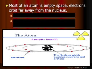  Most of an atom is empty space, electrons
orbit far away from the nucleus.
 1800 Electrons = Mass of 1 proton.
 1 Neutron = little bit more mass than a
proton.
Copyright © 2010 Ryan P. Murphy
 