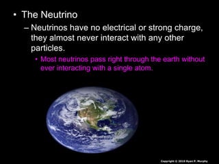 • The Neutrino
– Neutrinos have no electrical or strong charge,
they almost never interact with any other
particles.
• Most neutrinos pass right through the earth without
ever interacting with a single atom.
Copyright © 2010 Ryan P. Murphy
 
