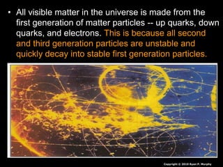 • All visible matter in the universe is made from the
first generation of matter particles -- up quarks, down
quarks, and electrons. This is because all second
and third generation particles are unstable and
quickly decay into stable first generation particles.
Copyright © 2010 Ryan P. Murphy
 