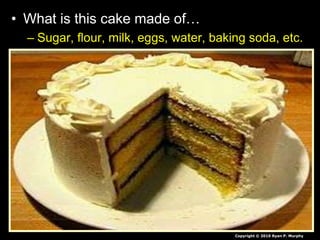 • What is this cake made of…
– Sugar, flour, milk, eggs, water, baking soda, etc.
– Molecules of proteins, lipids, carbohydrates,
nucleic acids.
– Atoms of Sulfur, Phosphorus, Oxygen, Nitrogen,
Carbon, Hydrogen, etc.
– Protons, Neutrons, Electons
– Quarks and Leptons and Force Carrier Particles.
– ?
Copyright © 2010 Ryan P. Murphy
 