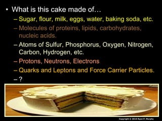 • What is this cake made of…
– Sugar, flour, milk, eggs, water, baking soda, etc.
– Molecules of proteins, lipids, carbohydrates,
nucleic acids.
– Atoms of Sulfur, Phosphorus, Oxygen, Nitrogen,
Carbon, Hydrogen, etc.
– Protons, Neutrons, Electrons
– Quarks and Leptons and Force Carrier Particles.
– ?
Copyright © 2010 Ryan P. Murphy
 
