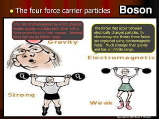  The four force carrier particles
Copyright © 2010 Ryan P. Murphy
The forces that occur between
electrically charged particles. In
electromagnetic theory these forces
are explained using electromagnetic
fields. Much stronger than gravity
and has an infinite range.
The natural phenomenon by which physical
bodies appear to attract each other with a
force proportional to their masses. Weakest
force but has an infinite range.
 