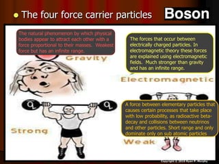  The four force carrier particles
Copyright © 2010 Ryan P. Murphy
A force between elementary particles that
causes certain processes that take place
with low probability, as radioactive beta-
decay and collisions between neutrinos
and other particles. Short range and only
dominate only on sub atomic particles
.
The forces that occur between
electrically charged particles. In
electromagnetic theory these forces
are explained using electromagnetic
fields. Much stronger than gravity
and has an infinite range.
The natural phenomenon by which physical
bodies appear to attract each other with a
force proportional to their masses. Weakest
force but has an infinite range.
 