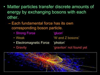 • Matter particles transfer discrete amounts of
energy by exchanging bosons with each
other.
– Each fundamental force has its own
corresponding boson particle.
• Strong Force „gluon‟
• Weak „W and Z bosons‟
• Electromagnetic Force „photon‟
• Gravity „graviton‟ not found yet
 