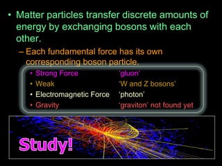 • Matter particles transfer discrete amounts of
energy by exchanging bosons with each
other.
– Each fundamental force has its own
corresponding boson particle.
• Strong Force „gluon‟
• Weak „W and Z bosons‟
• Electromagnetic Force „photon‟
• Gravity „graviton‟ not found yet
 