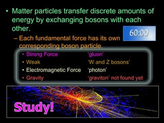• Matter particles transfer discrete amounts of
energy by exchanging bosons with each
other.
– Each fundamental force has its own
corresponding boson particle.
• Strong Force „gluon‟
• Weak „W and Z bosons‟
• Electromagnetic Force „photon‟
• Gravity „graviton‟ not found yet
 