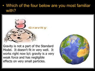 • Which of the four below are you most familiar
with?
Gravity is not a part of the Standard
Model. It doesn’t fit in very well. It
works right now b/c gravity is a very
weak force and has negligible
effects on very small particles.
 