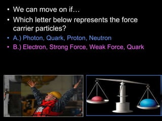 • We can move on if…
• Which letter below represents the force
carrier particles?
• A.) Photon, Quark, Proton, Neutron
• B.) Electron, Strong Force, Weak Force, Quark
 