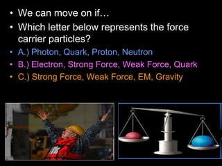 • We can move on if…
• Which letter below represents the force
carrier particles?
• A.) Photon, Quark, Proton, Neutron
• B.) Electron, Strong Force, Weak Force, Quark
• C.) Strong Force, Weak Force, EM, Gravity
 