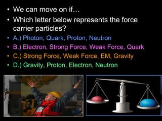 • We can move on if…
• Which letter below represents the force
carrier particles?
• A.) Photon, Quark, Proton, Neutron
• B.) Electron, Strong Force, Weak Force, Quark
• C.) Strong Force, Weak Force, EM, Gravity
• D.) Gravity, Proton, Electron, Neutron
 