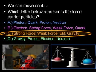 • We can move on if…
• Which letter below represents the force
carrier particles?
• A.) Photon, Quark, Proton, Neutron
• B.) Electron, Strong Force, Weak Force, Quark
• C.) Strong Force, Weak Force, EM, Gravity
• D.) Gravity, Proton, Electron, Neutron
 