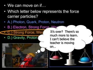 • We can move on if…
• Which letter below represents the force
carrier particles?
• A.) Photon, Quark, Proton, Neutron
• B.) Electron, Strong Force, Weak Force, Quark
• C.) Strong Force, Weak Force, EM, Gravity
• D.) Gravity, Proton, Electron, Neutron
It’s over? There’s so
much more to learn.
I can’t believe the
teacher is moving
on…
 
