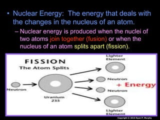 • Nuclear Energy: The energy that deals with
the changes in the nucleus of an atom.
– Nuclear energy is produced when the nuclei of
two atoms join together (fusion) or when the
nucleus of an atom splits apart (fission).
Copyright © 2010 Ryan P. Murphy
 