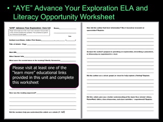 • “AYE” Advance Your Exploration ELA and
Literacy Opportunity Worksheet
– Visit some of the many provided links or..
– Articles can be found at (w/ membership to
NABT and NSTA)
• http://www.nabt.org/websites/institution/index.php?p=
1
• http://learningcenter.nsta.org/browse_journals.aspx?j
ournal=tst
Please visit at least one of the
“learn more” educational links
provided in this unit and complete
this worksheet
 