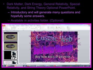 • Dark Matter, Dark Energy, General Relativity, Special
Relativity, and String Theory Optional PowerPoint.
– Introductory and will generate many questions and
hopefully some answers.
– Available in activities folder. (Optional)
 