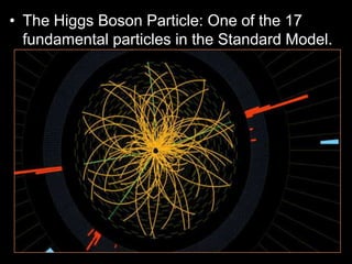 • The Higgs Boson Particle: One of the 17
fundamental particles in the Standard Model.
– The other 16 are the 6 quarks, 6 leptons, the
photon, gluon, W, and Z bosons.
– These 17 particles are the ones responsible for
all the forces in nature except gravity.
– The Higgs is currently being studied and until
recently was only theoretical.
– The very massive Higgs Boson explains why the
other elementary particles, except the photon and
gluon, are massive. Also why the photon has no
mass
 