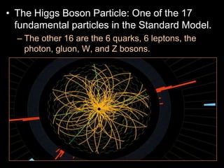 • The Higgs Boson Particle: One of the 17
fundamental particles in the Standard Model.
– The other 16 are the 6 quarks, 6 leptons, the
photon, gluon, W, and Z bosons.
– These 17 particles are the ones responsible for
all the forces in nature except gravity.
– The Higgs is currently being studied and until
recently was only theoretical.
– The very massive Higgs Boson explains why the
other elementary particles, except the photon and
gluon, are massive. Also why the photon has no
mass
 