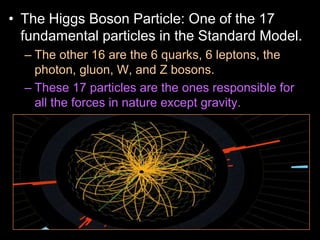 • The Higgs Boson Particle: One of the 17
fundamental particles in the Standard Model.
– The other 16 are the 6 quarks, 6 leptons, the
photon, gluon, W, and Z bosons.
– These 17 particles are the ones responsible for
all the forces in nature except gravity.
– The Higgs is currently being studied and until
recently was only theoretical.
– The very massive Higgs Boson explains why the
other elementary particles, except the photon and
gluon, are massive. Also why the photon has no
mass
 
