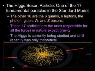 • The Higgs Boson Particle: One of the 17
fundamental particles in the Standard Model.
– The other 16 are the 6 quarks, 6 leptons, the
photon, gluon, W, and Z bosons.
– These 17 particles are the ones responsible for
all the forces in nature except gravity.
– The Higgs is currently being studied and until
recently was only theoretical.
– The very massive Higgs Boson explains why the
other elementary particles, except the photon and
gluon, are massive. Also why the photon has no
mass
 