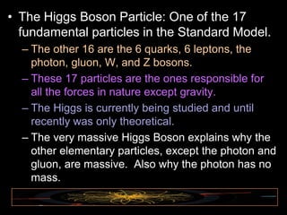 • The Higgs Boson Particle: One of the 17
fundamental particles in the Standard Model.
– The other 16 are the 6 quarks, 6 leptons, the
photon, gluon, W, and Z bosons.
– These 17 particles are the ones responsible for
all the forces in nature except gravity.
– The Higgs is currently being studied and until
recently was only theoretical.
– The very massive Higgs Boson explains why the
other elementary particles, except the photon and
gluon, are massive. Also why the photon has no
mass.
 