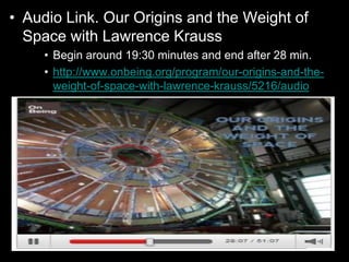 • Audio Link. Our Origins and the Weight of
Space with Lawrence Krauss
• Begin around 19:30 minutes and end after 28 min.
• http://www.onbeing.org/program/our-origins-and-the-
weight-of-space-with-lawrence-krauss/5216/audio
 