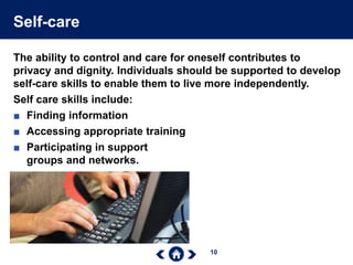 10
Self-care
The ability to control and care for oneself contributes to
privacy and dignity. Individuals should be supported to develop
self-care skills to enable them to live more independently.
Self care skills include:
■ Finding information
■ Accessing appropriate training
■ Participating in support
groups and networks.
 