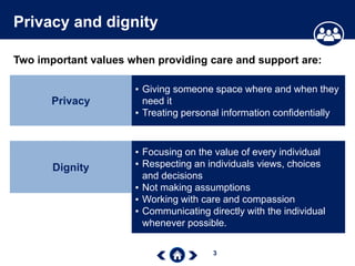 3
Privacy and dignity
Two important values when providing care and support are:
Privacy
▪ Giving someone space where and when they
need it
▪ Treating personal information confidentially
Dignity
▪ Focusing on the value of every individual
▪ Respecting an individuals views, choices
and decisions
▪ Not making assumptions
▪ Working with care and compassion
▪ Communicating directly with the individual
whenever possible.
 
