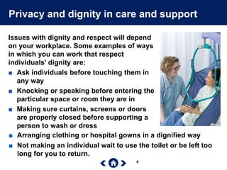 4
Privacy and dignity in care and support
Issues with dignity and respect will depend
on your workplace. Some examples of ways
in which you can work that respect
individuals’ dignity are:
■ Ask individuals before touching them in
any way
■ Knocking or speaking before entering the
particular space or room they are in
■ Making sure curtains, screens or doors
are properly closed before supporting a
person to wash or dress
■ Arranging clothing or hospital gowns in a dignified way
■ Not making an individual wait to use the toilet or be left too
long for you to return.
 