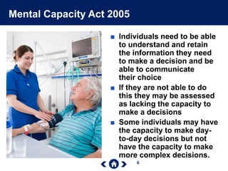 6
Mental Capacity Act 2005
■ Individuals need to be able
to understand and retain
the information they need
to make a decision and be
able to communicate
their choice
■ If they are not able to do
this they may be assessed
as lacking the capacity to
make a decisions
■ Some individuals may have
the capacity to make day-
to-day decisions but not
have the capacity to make
more complex decisions.
 