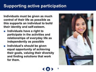 9
Supporting active participation
Individuals must be given as much
control of their life as possible as
this supports an individual to build
their identity and self-esteem.
■ Individuals have a right to
participate in the activities and
relationships of everyday life as
independently as possible
■ Individual’s should be given
equal opportunity of achieving
their goals, valuing their diversity
and finding solutions that work
for them.
 