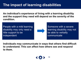 13
The impact of learning disabilities
An individual’s experience of living with a learning disability
and the support they need will depend on the severity of the
condition.
People with a mild learning
disability may only need a
little support to be
independent
Someone with a severe
learning disability may not
be able to verbally
communicate
Individuals may communicate in ways that others find difficult
to understand. This can affect how others see and respond
to them.
 