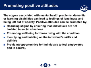 15
Promoting positive attitudes
The stigma associated with mental health problems, dementia
or learning disabilities can lead to feelings of loneliness and
being left out of society. Positive attitudes can be promoted by:
■ Reducing stigma by ensuring that individuals are not
isolated in social situations
■ Promoting wellbeing for those living with the condition
■ Identifying and building on the individual’s skills and
abilities
■ Providing opportunities for individuals to feel empowered
and in control.
 