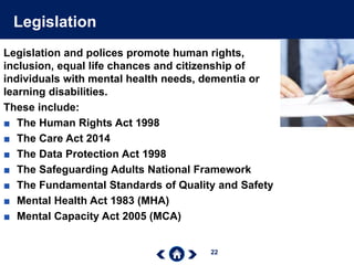 22
Legislation
Legislation and polices promote human rights,
inclusion, equal life chances and citizenship of
individuals with mental health needs, dementia or
learning disabilities.
These include:
■ The Human Rights Act 1998
■ The Care Act 2014
■ The Data Protection Act 1998
■ The Safeguarding Adults National Framework
■ The Fundamental Standards of Quality and Safety
■ Mental Health Act 1983 (MHA)
■ Mental Capacity Act 2005 (MCA)
 