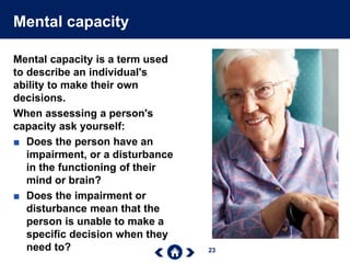 23
Mental capacity
Mental capacity is a term used
to describe an individual's
ability to make their own
decisions.
When assessing a person's
capacity ask yourself:
■ Does the person have an
impairment, or a disturbance
in the functioning of their
mind or brain?
■ Does the impairment or
disturbance mean that the
person is unable to make a
specific decision when they
need to?
 