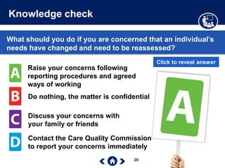 26
Knowledge check
What should you do if you are concerned that an individual’s
needs have changed and need to be reassessed?
Raise your concerns following
reporting procedures and agreed
ways of working
Do nothing, the matter is confidential
Discuss your concerns with
your family or friends
Contact the Care Quality Commission
to report your concerns immediately
Click to reveal answer
 