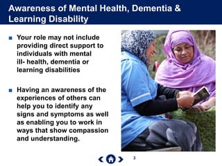 3
Awareness of Mental Health, Dementia &
Learning Disability
■ Your role may not include
providing direct support to
individuals with mental
ill- health, dementia or
learning disabilities
■ Having an awareness of the
experiences of others can
help you to identify any
signs and symptoms as well
as enabling you to work in
ways that show compassion
and understanding.
 