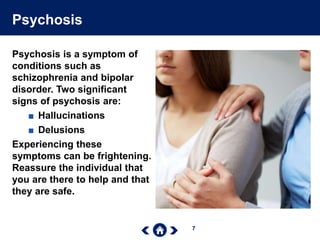 7
Psychosis
Psychosis is a symptom of
conditions such as
schizophrenia and bipolar
disorder. Two significant
signs of psychosis are:
■ Hallucinations
■ Delusions
Experiencing these
symptoms can be frightening.
Reassure the individual that
you are there to help and that
they are safe.
 