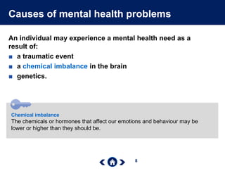 8
Causes of mental health problems
An individual may experience a mental health need as a
result of:
■ a traumatic event
■ a chemical imbalance in the brain
■ genetics.
Chemical imbalance
The chemicals or hormones that affect our emotions and behaviour may be
lower or higher than they should be.
 