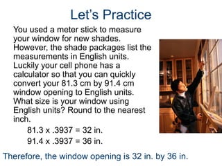 Let’s Practice
You used a meter stick to measure
your window for new shades.
However, the shade packages list the
measurements in English units.
Luckily your cell phone has a
calculator so that you can quickly
convert your 81.3 cm by 91.4 cm
window opening to English units.
What size is your window using
English units? Round to the nearest
inch.
81.3 x .3937 = 32 in.
91.4 x .3937 = 36 in.
Therefore, the window opening is 32 in. by 36 in.
 