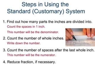 1. Find out how many parts the inches are divided into.
Count the spaces in 1 inch.
This number will be the denominator.
2. Count the number of whole inches.
Write down the number.
3. Count the number of spaces after the last whole inch.
This number will be the numerator.
4. Reduce fraction, if necessary.
Steps in Using the
Standard (Customary) System
 