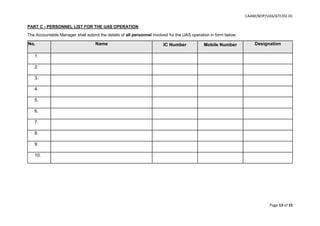 CAAM/BOP/UAS/ATF/02-01
Page 13 of 15
PART C - PERSONNEL LIST FOR THE UAS OPERATION
The Accountable Manager shall submit the details of all personnel involved for the UAS operation in form below:
No. Name IC Number Mobile Number Designation
1.
2.
3.
4.
5.
6.
7.
8.
9.
10.
 